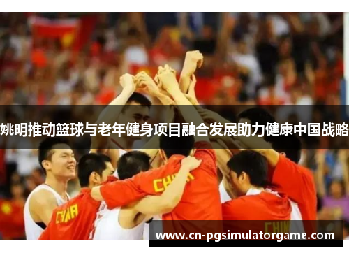 姚明推动篮球与老年健身项目融合发展助力健康中国战略