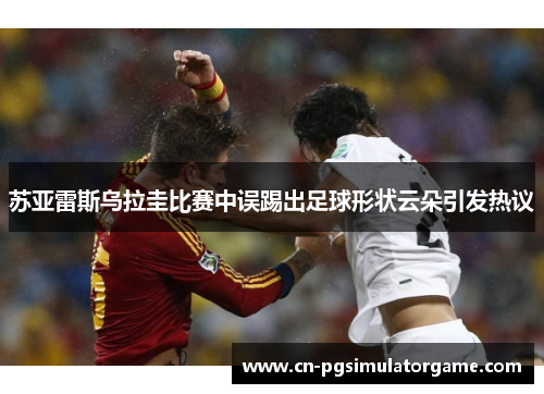 苏亚雷斯乌拉圭比赛中误踢出足球形状云朵引发热议