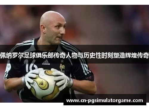 佩纳罗尔足球俱乐部传奇人物与历史性时刻塑造辉煌传奇
