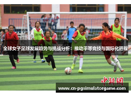全球女子足球发展趋势与挑战分析：推动平等竞技与国际化进程