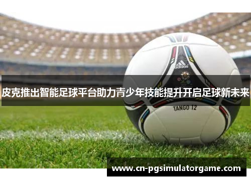 皮克推出智能足球平台助力青少年技能提升开启足球新未来