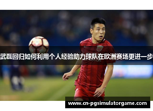武磊回归如何利用个人经验助力球队在欧洲赛场更进一步