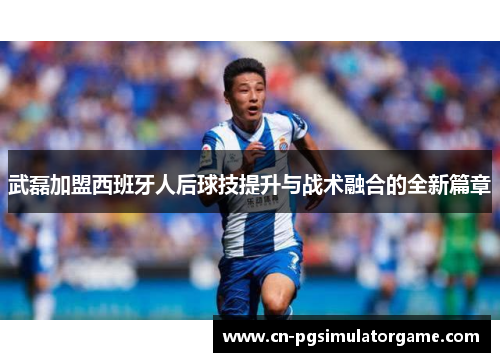 武磊加盟西班牙人后球技提升与战术融合的全新篇章