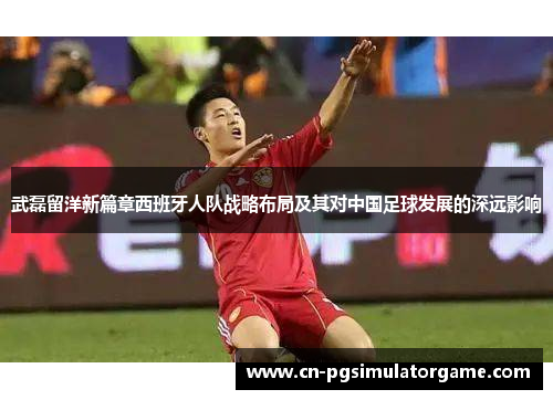 武磊留洋新篇章西班牙人队战略布局及其对中国足球发展的深远影响