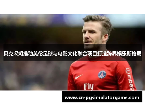 贝克汉姆推动英伦足球与电影文化融合项目打造跨界娱乐新格局