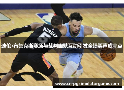 迪伦·布鲁克斯赛场与裁判幽默互动引发全场笑声成亮点