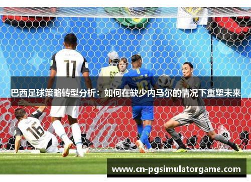巴西足球策略转型分析：如何在缺少内马尔的情况下重塑未来