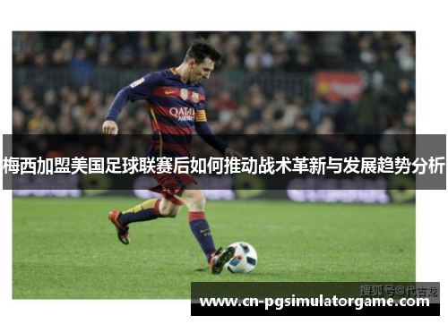 梅西加盟美国足球联赛后如何推动战术革新与发展趋势分析
