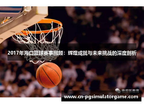 2017年海口篮球赛事回顾：辉煌成就与未来挑战的深度剖析