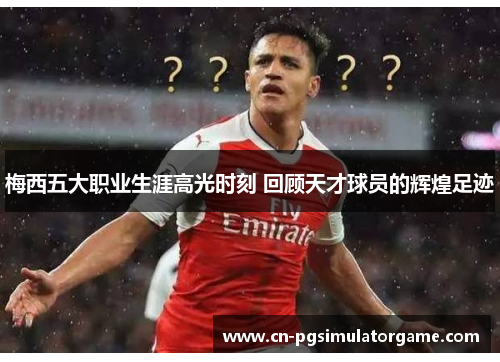 梅西五大职业生涯高光时刻 回顾天才球员的辉煌足迹