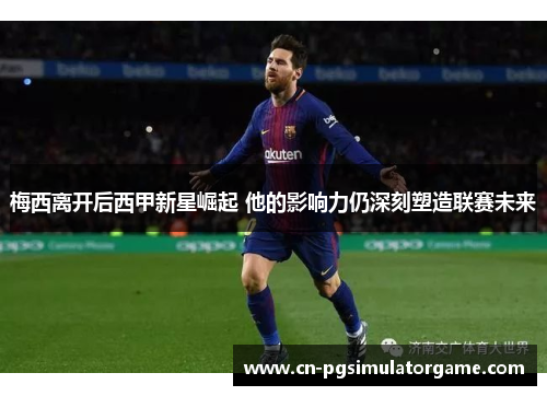 梅西离开后西甲新星崛起 他的影响力仍深刻塑造联赛未来