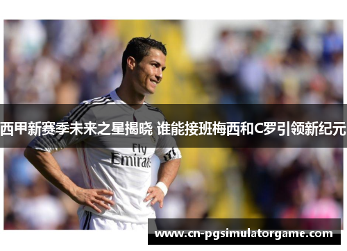 西甲新赛季未来之星揭晓 谁能接班梅西和C罗引领新纪元