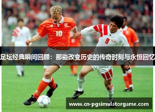 足坛经典瞬间回顾：那些改变历史的传奇时刻与永恒回忆