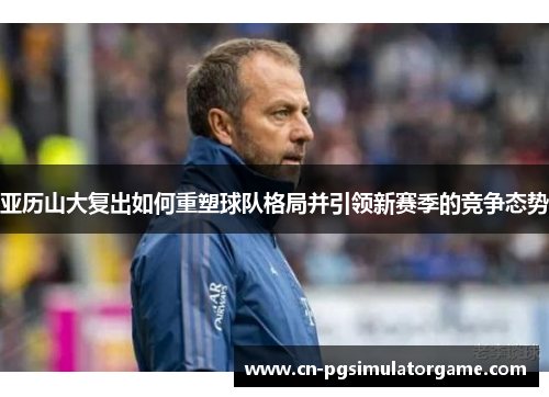 亚历山大复出如何重塑球队格局并引领新赛季的竞争态势