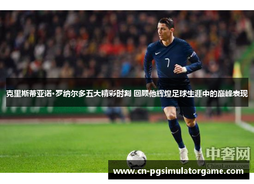 克里斯蒂亚诺·罗纳尔多五大精彩时刻 回顾他辉煌足球生涯中的巅峰表现