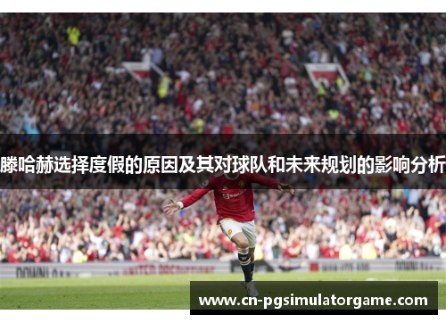 滕哈赫选择度假的原因及其对球队和未来规划的影响分析
