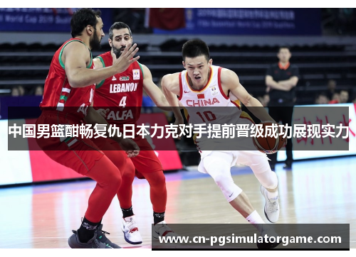 中国男篮酣畅复仇日本力克对手提前晋级成功展现实力