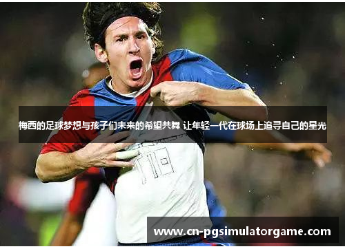 梅西的足球梦想与孩子们未来的希望共舞 让年轻一代在球场上追寻自己的星光
