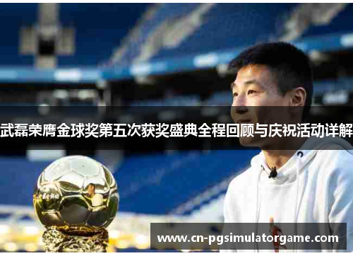 武磊荣膺金球奖第五次获奖盛典全程回顾与庆祝活动详解