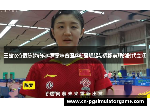 王楚钦夺冠陈梦转向C罗意味着国乒新星崛起与偶像崇拜的时代变迁