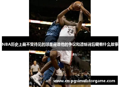 NBA历史上最不受待见的球星是谁他的争议和遗憾背后藏着什么故事