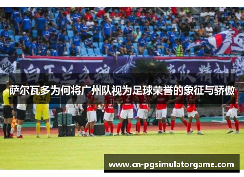 萨尔瓦多为何将广州队视为足球荣誉的象征与骄傲