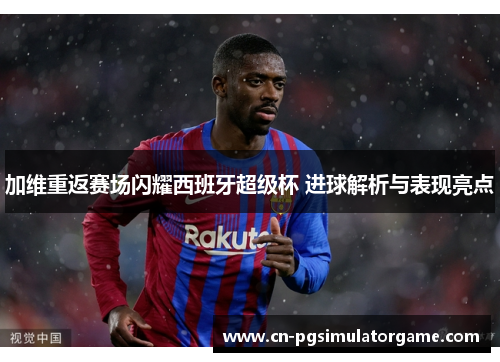 加维重返赛场闪耀西班牙超级杯 进球解析与表现亮点