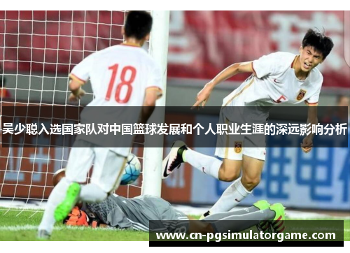 吴少聪入选国家队对中国篮球发展和个人职业生涯的深远影响分析