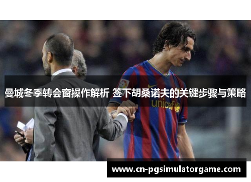 曼城冬季转会窗操作解析 签下胡桑诺夫的关键步骤与策略
