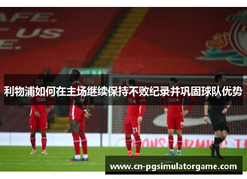 利物浦如何在主场继续保持不败纪录并巩固球队优势