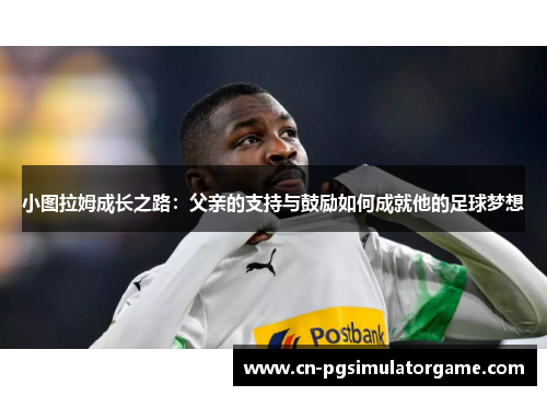小图拉姆成长之路：父亲的支持与鼓励如何成就他的足球梦想