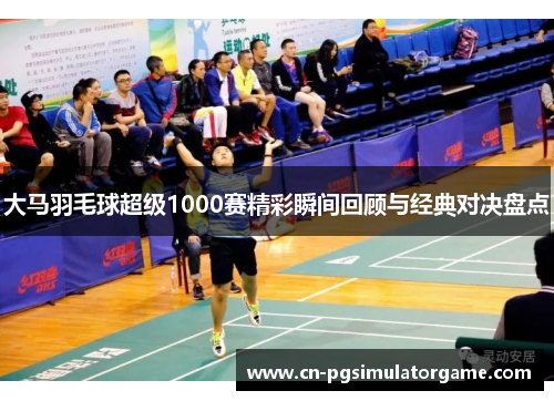 大马羽毛球超级1000赛精彩瞬间回顾与经典对决盘点