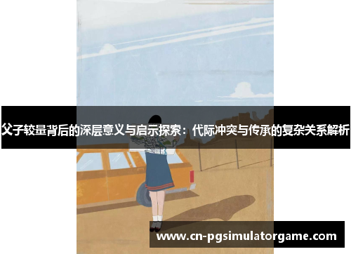 父子较量背后的深层意义与启示探索：代际冲突与传承的复杂关系解析