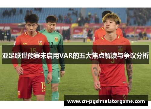 亚足联世预赛未启用VAR的五大焦点解读与争议分析