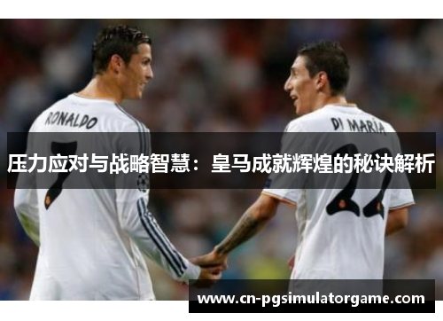压力应对与战略智慧：皇马成就辉煌的秘诀解析