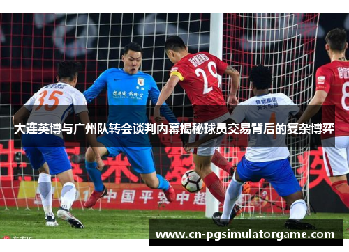 大连英博与广州队转会谈判内幕揭秘球员交易背后的复杂博弈