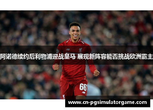 阿诺德续约后利物浦迎战皇马 展现新阵容能否挑战欧洲霸主