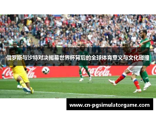 俄罗斯与沙特对决揭幕世界杯背后的全球体育意义与文化碰撞