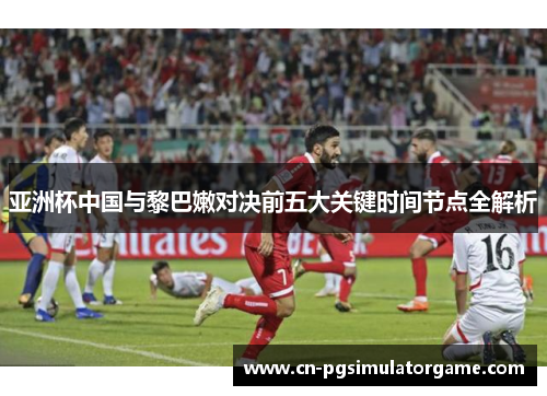 亚洲杯中国与黎巴嫩对决前五大关键时间节点全解析