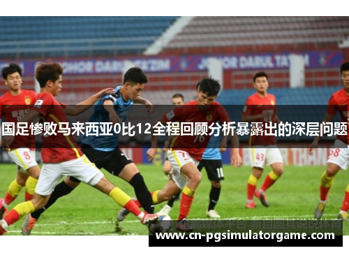 国足惨败马来西亚0比12全程回顾分析暴露出的深层问题