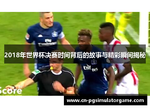 2018年世界杯决赛时间背后的故事与精彩瞬间揭秘