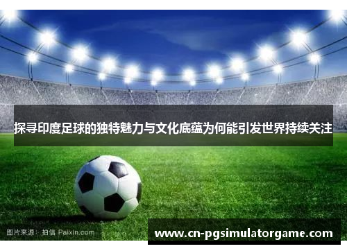 探寻印度足球的独特魅力与文化底蕴为何能引发世界持续关注