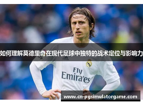 如何理解莫德里奇在现代足球中独特的战术定位与影响力