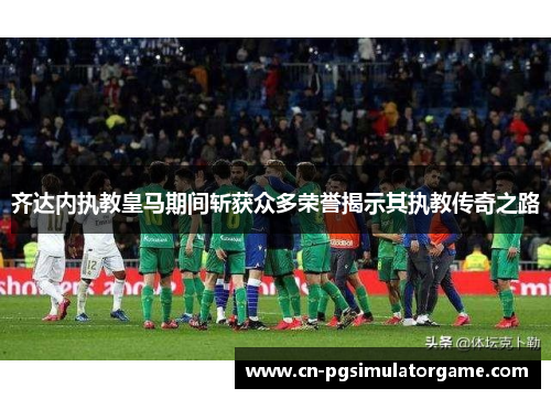 齐达内执教皇马期间斩获众多荣誉揭示其执教传奇之路