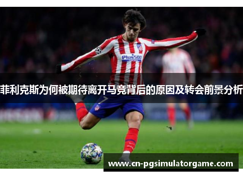 菲利克斯为何被期待离开马竞背后的原因及转会前景分析